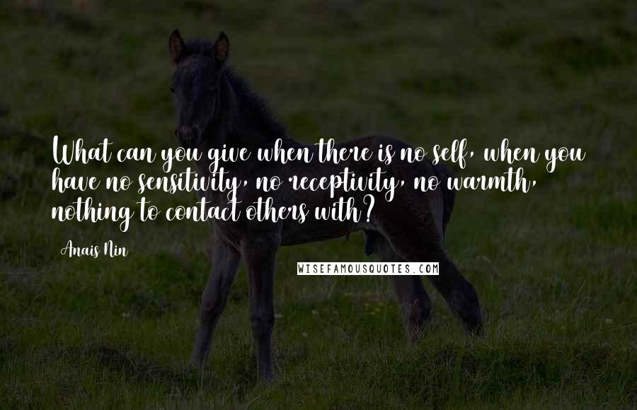 Anais Nin Quotes: What can you give when there is no self, when you have no sensitivity, no receptivity, no warmth, nothing to contact others with?