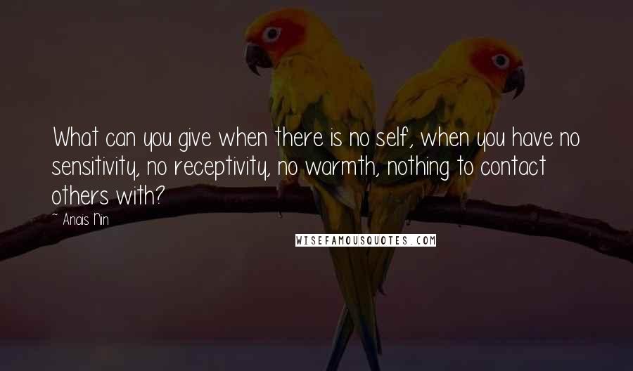 Anais Nin Quotes: What can you give when there is no self, when you have no sensitivity, no receptivity, no warmth, nothing to contact others with?