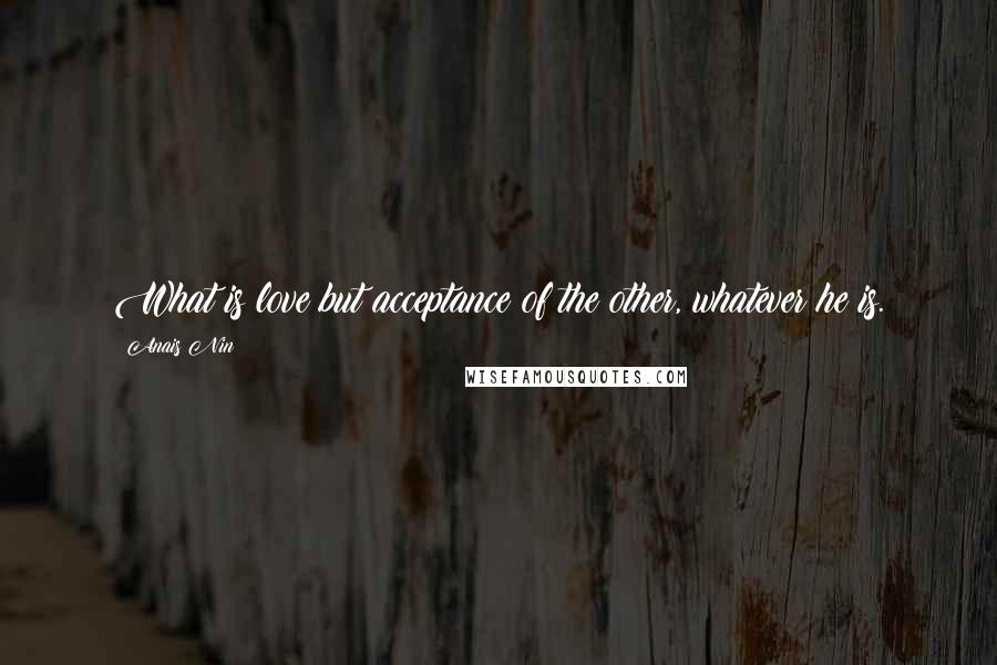 Anais Nin Quotes: What is love but acceptance of the other, whatever he is.