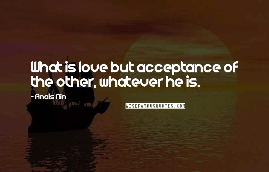 Anais Nin Quotes: What is love but acceptance of the other, whatever he is.