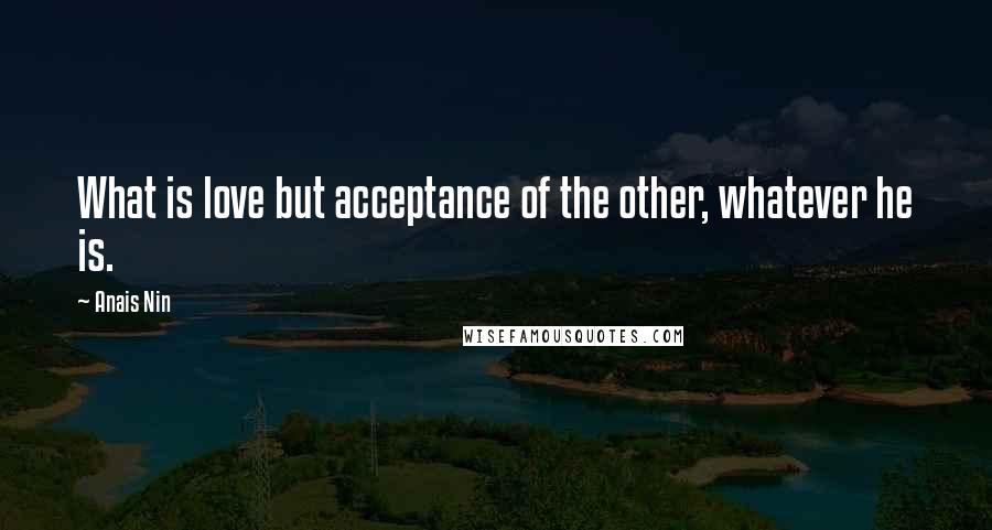 Anais Nin Quotes: What is love but acceptance of the other, whatever he is.