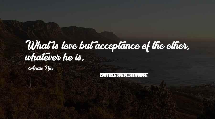 Anais Nin Quotes: What is love but acceptance of the other, whatever he is.