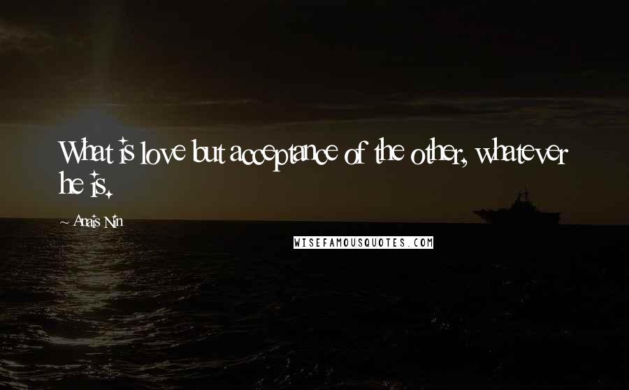 Anais Nin Quotes: What is love but acceptance of the other, whatever he is.