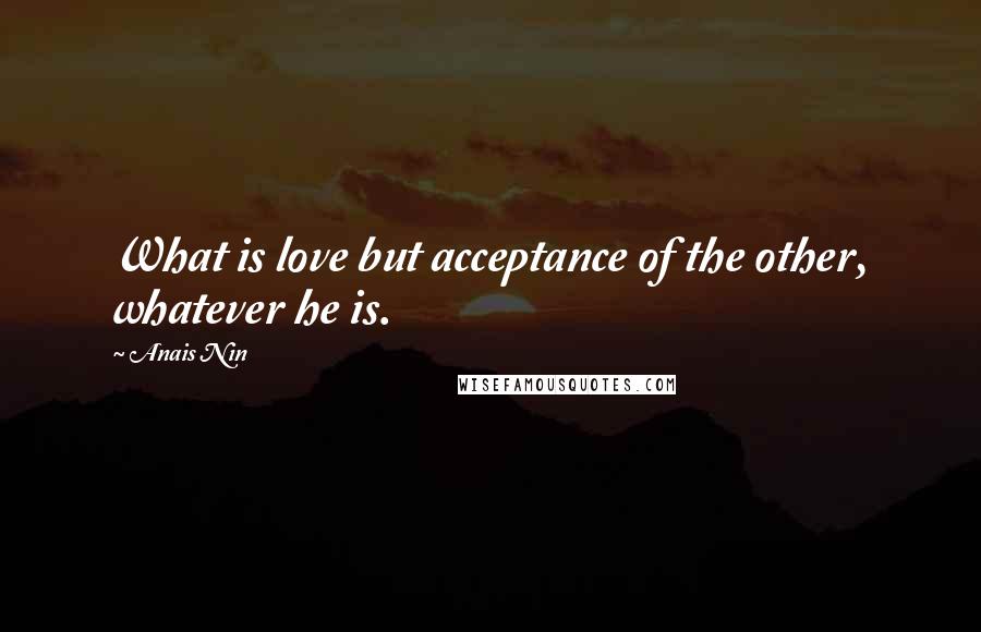 Anais Nin Quotes: What is love but acceptance of the other, whatever he is.
