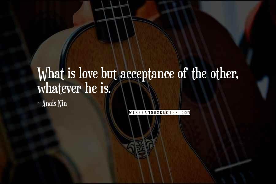 Anais Nin Quotes: What is love but acceptance of the other, whatever he is.