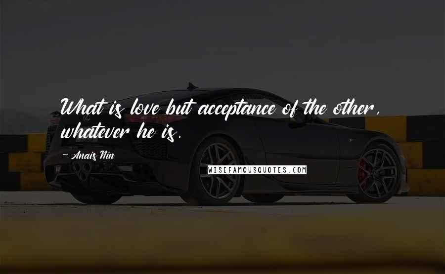 Anais Nin Quotes: What is love but acceptance of the other, whatever he is.