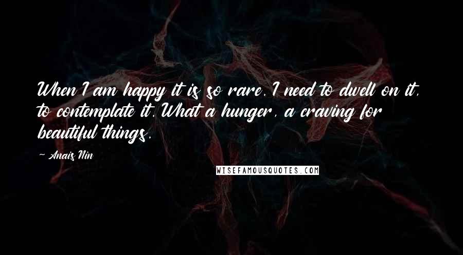 Anais Nin Quotes: When I am happy it is so rare. I need to dwell on it, to contemplate it. What a hunger, a craving for beautiful things.