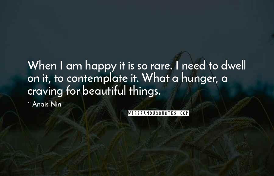 Anais Nin Quotes: When I am happy it is so rare. I need to dwell on it, to contemplate it. What a hunger, a craving for beautiful things.