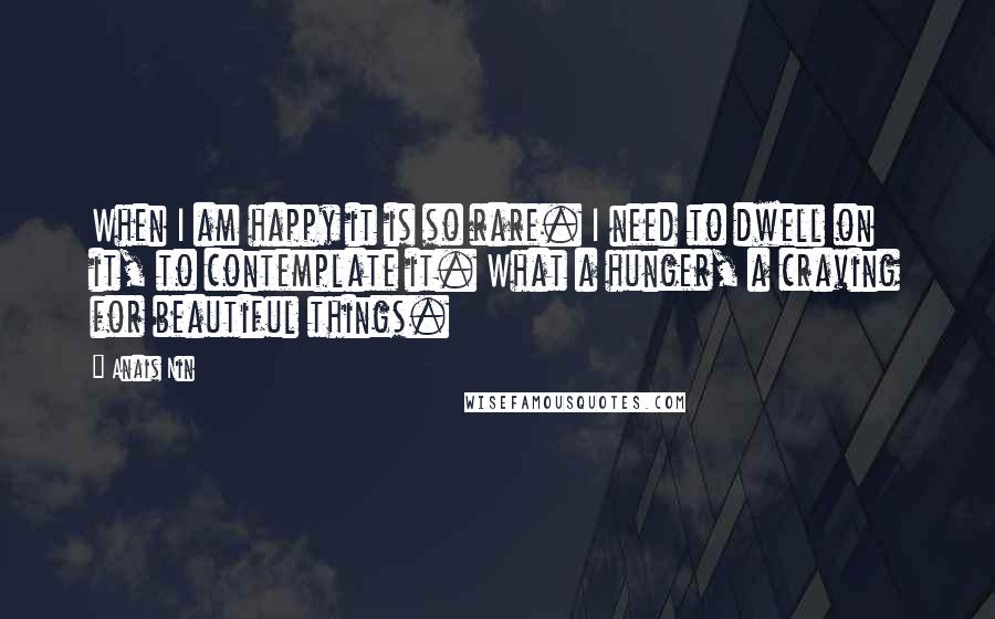 Anais Nin Quotes: When I am happy it is so rare. I need to dwell on it, to contemplate it. What a hunger, a craving for beautiful things.