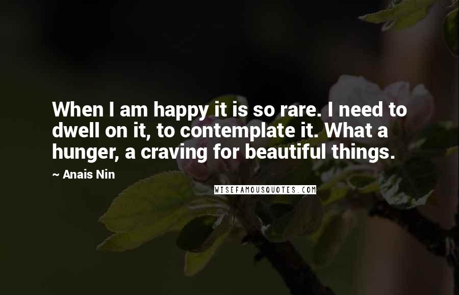 Anais Nin Quotes: When I am happy it is so rare. I need to dwell on it, to contemplate it. What a hunger, a craving for beautiful things.