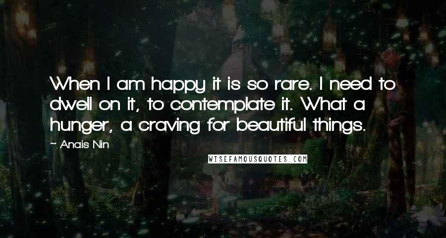 Anais Nin Quotes: When I am happy it is so rare. I need to dwell on it, to contemplate it. What a hunger, a craving for beautiful things.