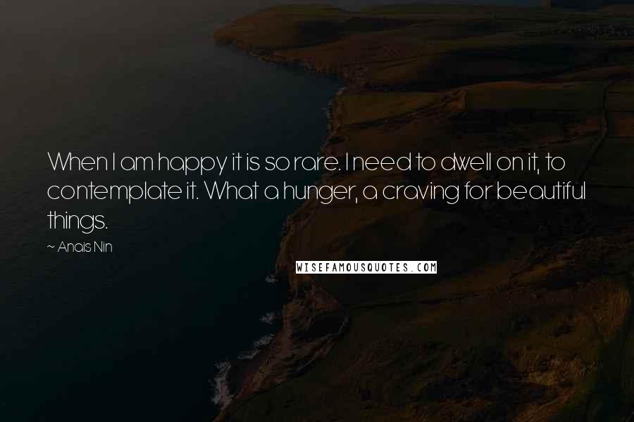 Anais Nin Quotes: When I am happy it is so rare. I need to dwell on it, to contemplate it. What a hunger, a craving for beautiful things.