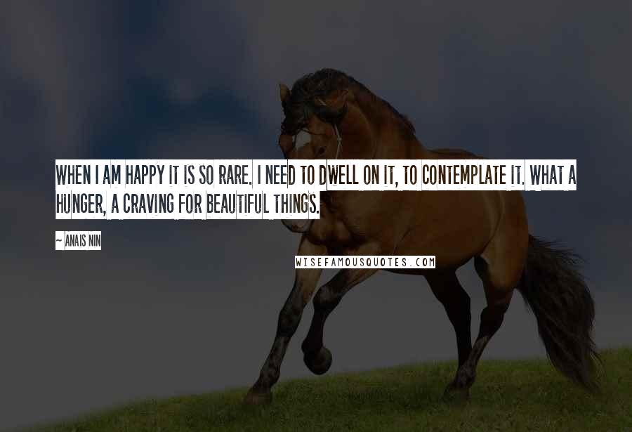 Anais Nin Quotes: When I am happy it is so rare. I need to dwell on it, to contemplate it. What a hunger, a craving for beautiful things.