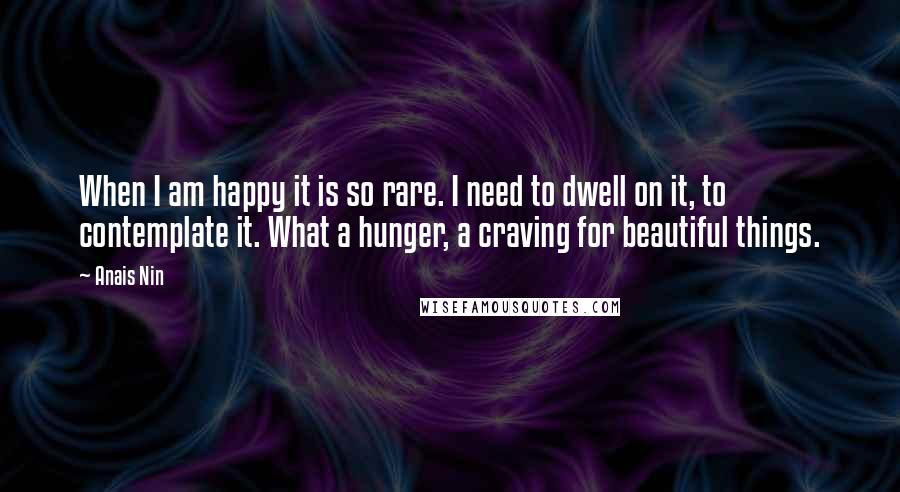 Anais Nin Quotes: When I am happy it is so rare. I need to dwell on it, to contemplate it. What a hunger, a craving for beautiful things.