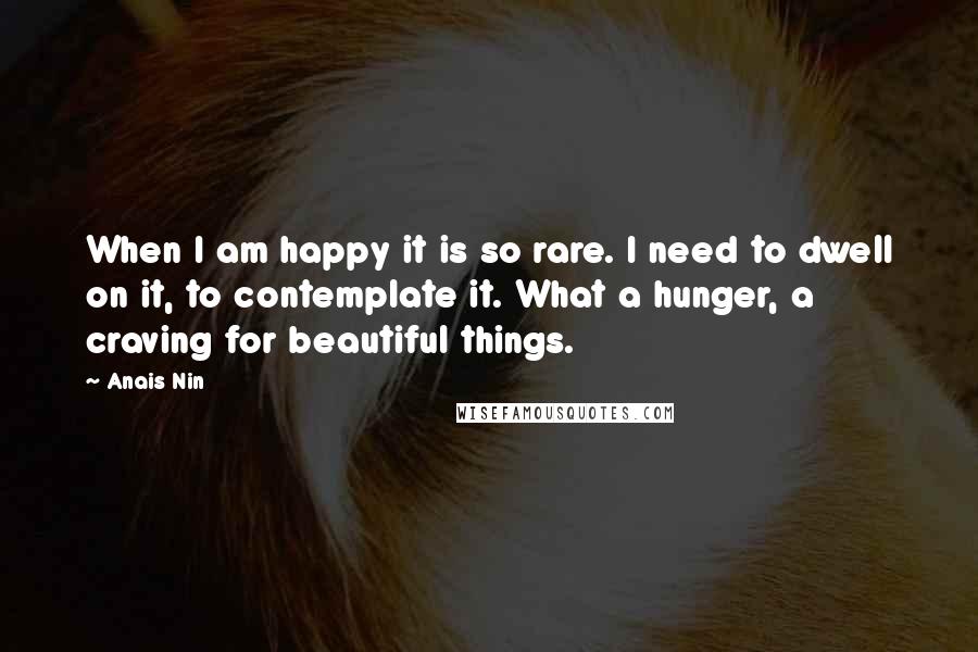Anais Nin Quotes: When I am happy it is so rare. I need to dwell on it, to contemplate it. What a hunger, a craving for beautiful things.