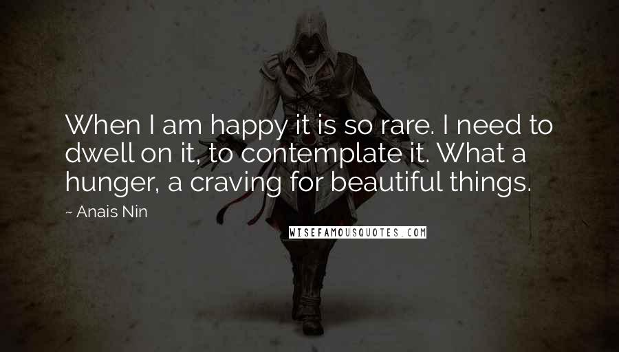 Anais Nin Quotes: When I am happy it is so rare. I need to dwell on it, to contemplate it. What a hunger, a craving for beautiful things.