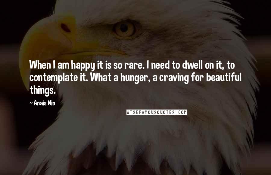Anais Nin Quotes: When I am happy it is so rare. I need to dwell on it, to contemplate it. What a hunger, a craving for beautiful things.