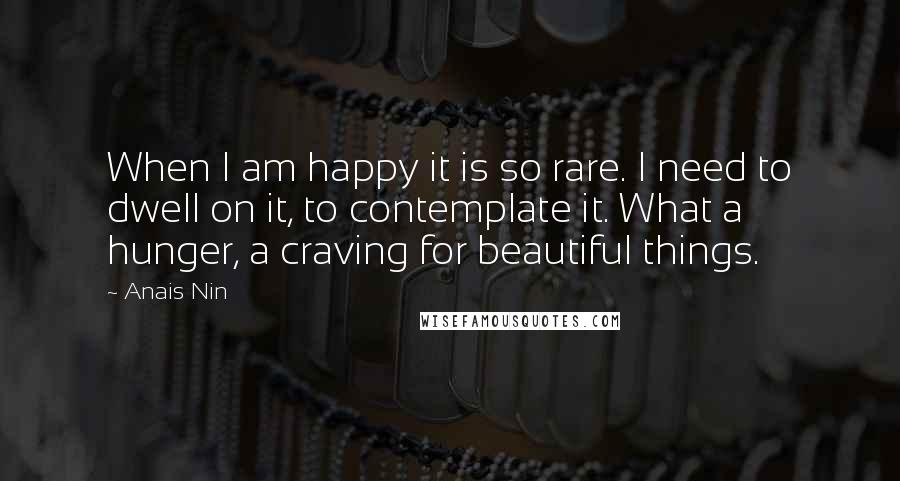 Anais Nin Quotes: When I am happy it is so rare. I need to dwell on it, to contemplate it. What a hunger, a craving for beautiful things.