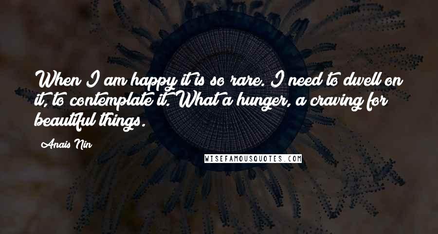 Anais Nin Quotes: When I am happy it is so rare. I need to dwell on it, to contemplate it. What a hunger, a craving for beautiful things.