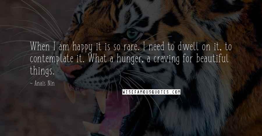 Anais Nin Quotes: When I am happy it is so rare. I need to dwell on it, to contemplate it. What a hunger, a craving for beautiful things.