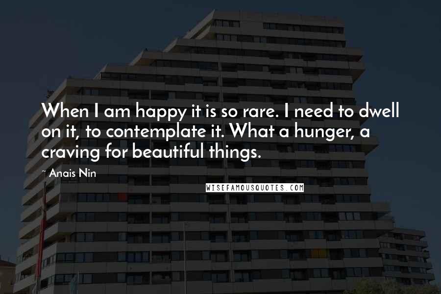 Anais Nin Quotes: When I am happy it is so rare. I need to dwell on it, to contemplate it. What a hunger, a craving for beautiful things.