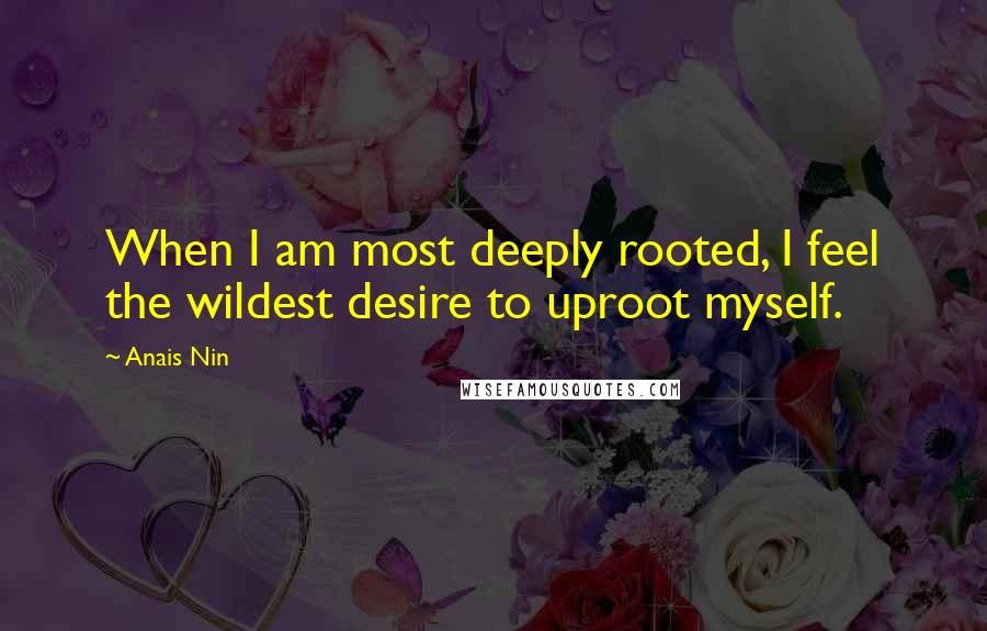 Anais Nin Quotes: When I am most deeply rooted, I feel the wildest desire to uproot myself.