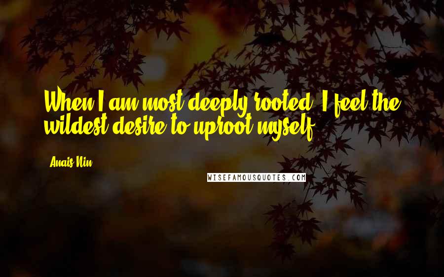Anais Nin Quotes: When I am most deeply rooted, I feel the wildest desire to uproot myself.