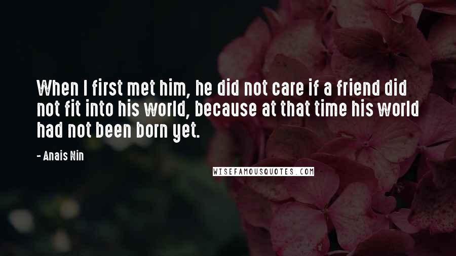 Anais Nin Quotes: When I first met him, he did not care if a friend did not fit into his world, because at that time his world had not been born yet.