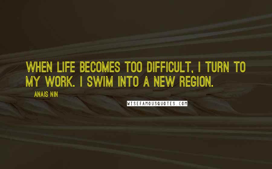 Anais Nin Quotes: When life becomes too difficult, I turn to my work. I swim into a new region.