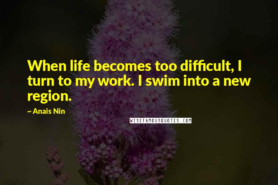 Anais Nin Quotes: When life becomes too difficult, I turn to my work. I swim into a new region.