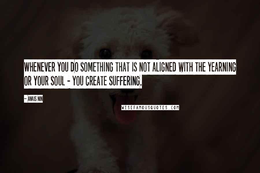 Anais Nin Quotes: Whenever you do something that is not aligned with the yearning or your soul - you create suffering.