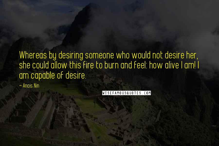 Anais Nin Quotes: Whereas by desiring someone who would not desire her, she could allow this fire to burn and feel: how alive I am! I am capable of desire.