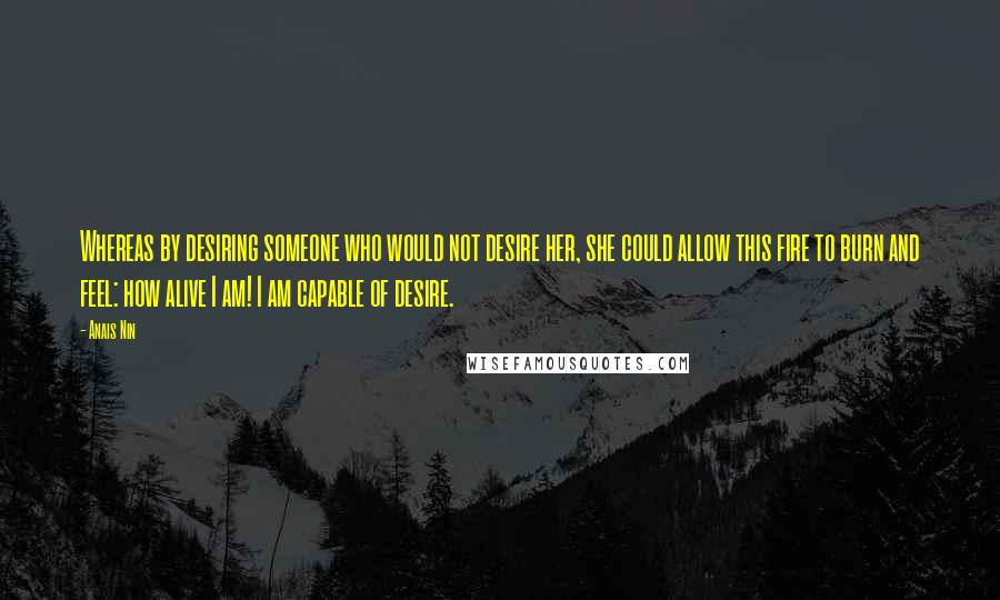 Anais Nin Quotes: Whereas by desiring someone who would not desire her, she could allow this fire to burn and feel: how alive I am! I am capable of desire.