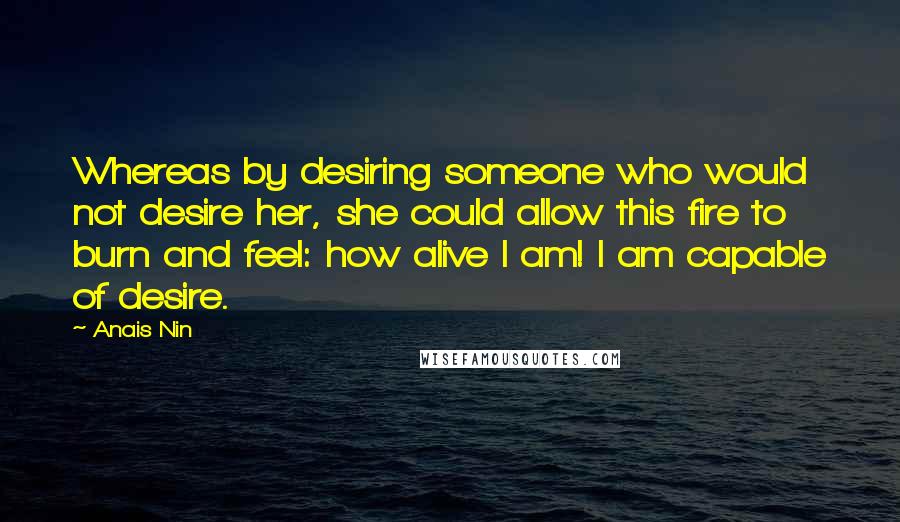 Anais Nin Quotes: Whereas by desiring someone who would not desire her, she could allow this fire to burn and feel: how alive I am! I am capable of desire.