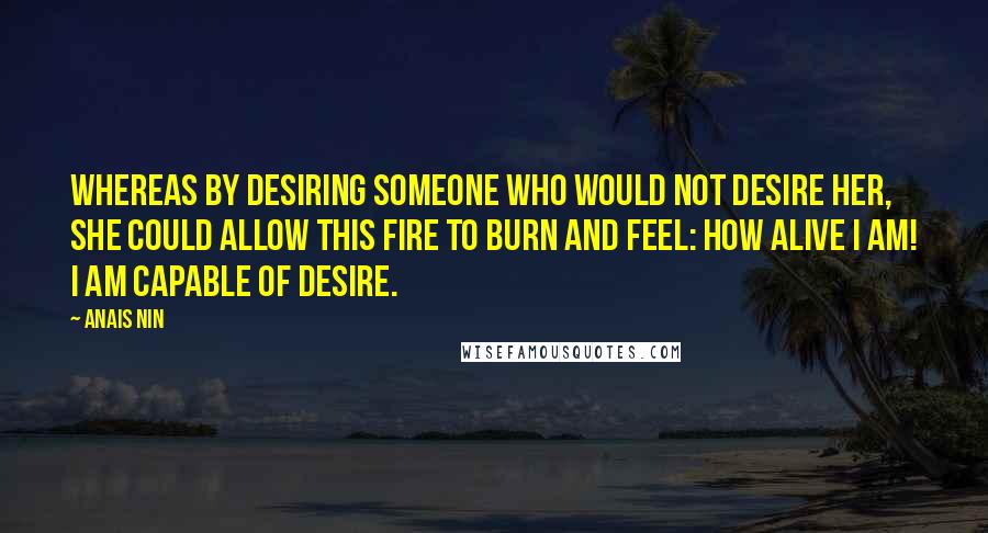 Anais Nin Quotes: Whereas by desiring someone who would not desire her, she could allow this fire to burn and feel: how alive I am! I am capable of desire.