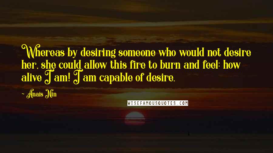 Anais Nin Quotes: Whereas by desiring someone who would not desire her, she could allow this fire to burn and feel: how alive I am! I am capable of desire.