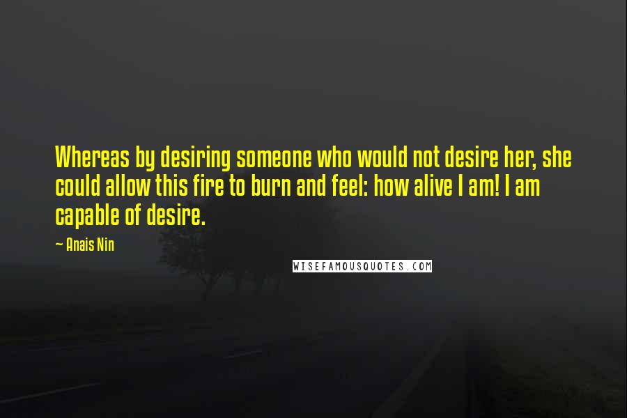 Anais Nin Quotes: Whereas by desiring someone who would not desire her, she could allow this fire to burn and feel: how alive I am! I am capable of desire.