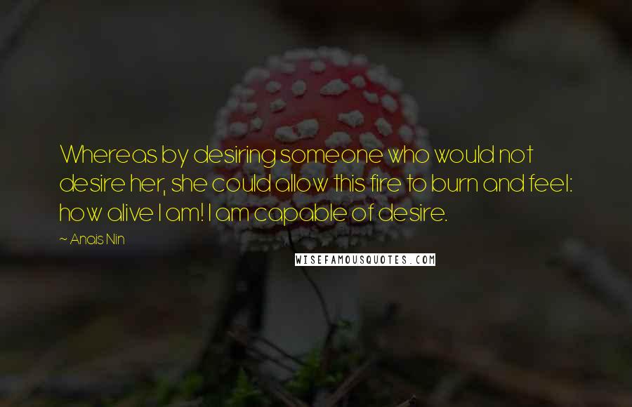 Anais Nin Quotes: Whereas by desiring someone who would not desire her, she could allow this fire to burn and feel: how alive I am! I am capable of desire.