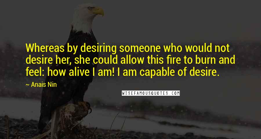 Anais Nin Quotes: Whereas by desiring someone who would not desire her, she could allow this fire to burn and feel: how alive I am! I am capable of desire.