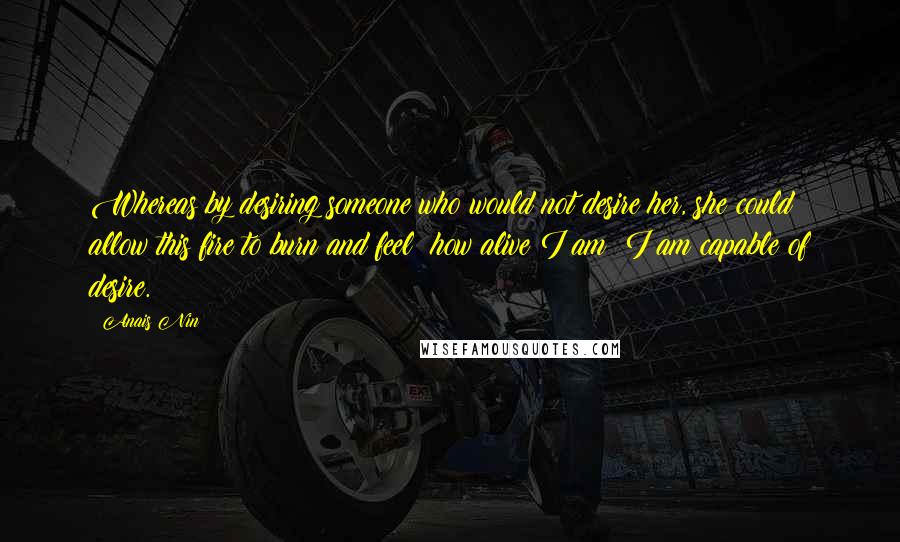 Anais Nin Quotes: Whereas by desiring someone who would not desire her, she could allow this fire to burn and feel: how alive I am! I am capable of desire.