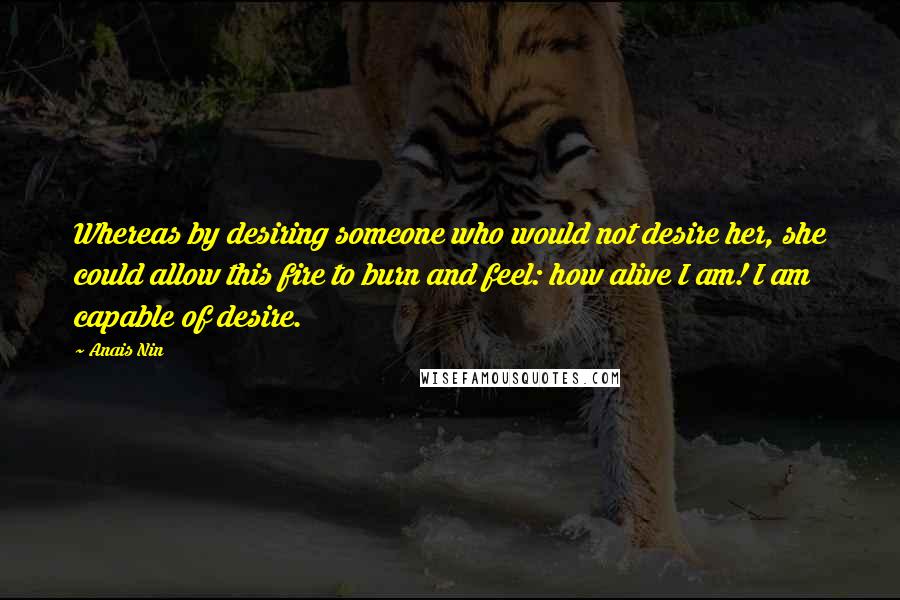 Anais Nin Quotes: Whereas by desiring someone who would not desire her, she could allow this fire to burn and feel: how alive I am! I am capable of desire.