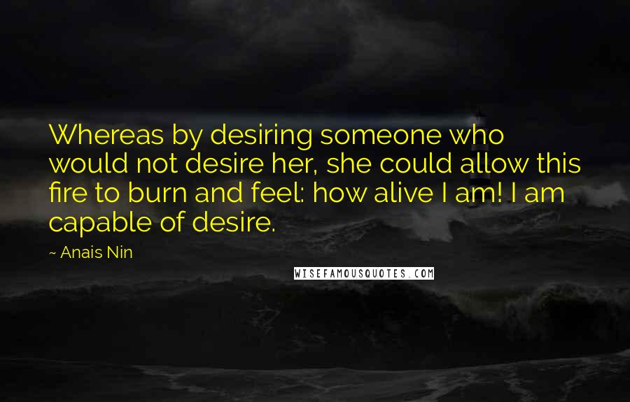 Anais Nin Quotes: Whereas by desiring someone who would not desire her, she could allow this fire to burn and feel: how alive I am! I am capable of desire.