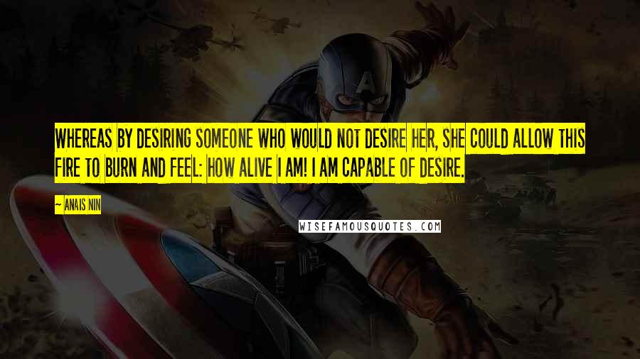 Anais Nin Quotes: Whereas by desiring someone who would not desire her, she could allow this fire to burn and feel: how alive I am! I am capable of desire.