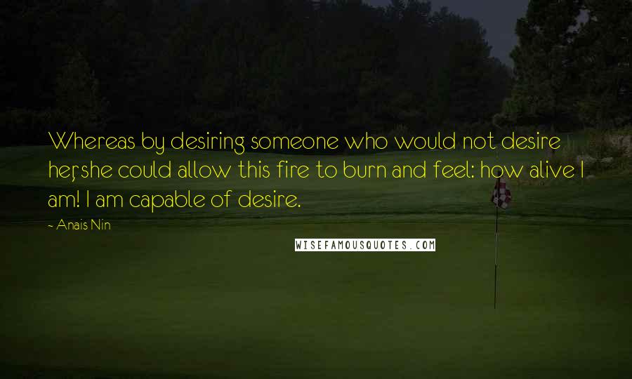 Anais Nin Quotes: Whereas by desiring someone who would not desire her, she could allow this fire to burn and feel: how alive I am! I am capable of desire.