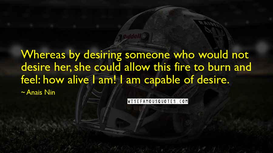 Anais Nin Quotes: Whereas by desiring someone who would not desire her, she could allow this fire to burn and feel: how alive I am! I am capable of desire.