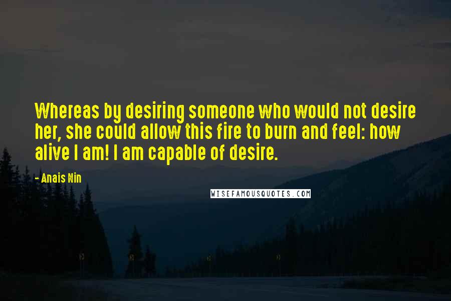 Anais Nin Quotes: Whereas by desiring someone who would not desire her, she could allow this fire to burn and feel: how alive I am! I am capable of desire.