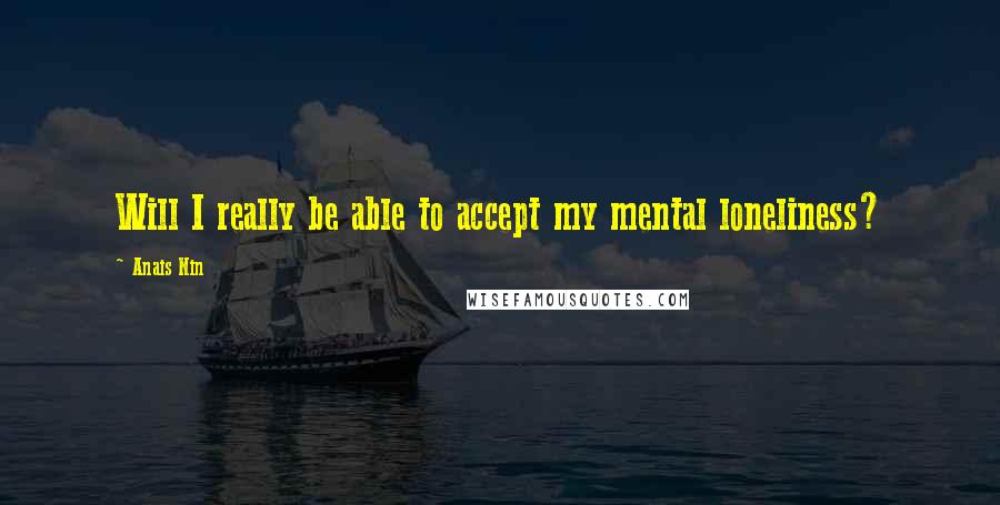 Anais Nin Quotes: Will I really be able to accept my mental loneliness?