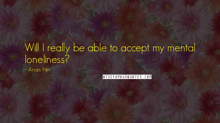 Anais Nin Quotes: Will I really be able to accept my mental loneliness?