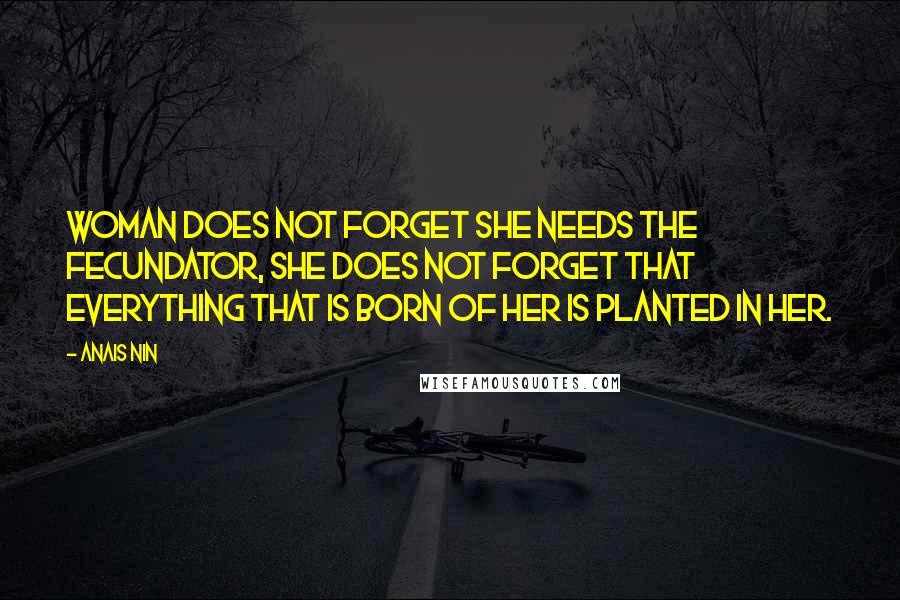 Anais Nin Quotes: Woman does not forget she needs the fecundator, she does not forget that everything that is born of her is planted in her.