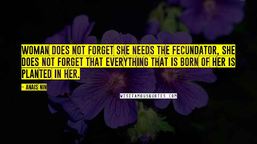 Anais Nin Quotes: Woman does not forget she needs the fecundator, she does not forget that everything that is born of her is planted in her.